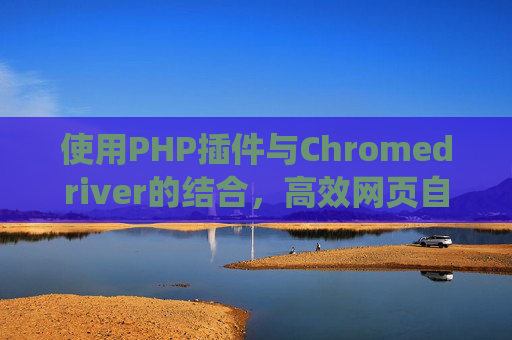 使用PHP插件与Chromedriver的结合,高效网页自动化测试与爬虫实践 使用PHP插件与Chromedriver的结合,高效网页自动化测试与爬虫实践